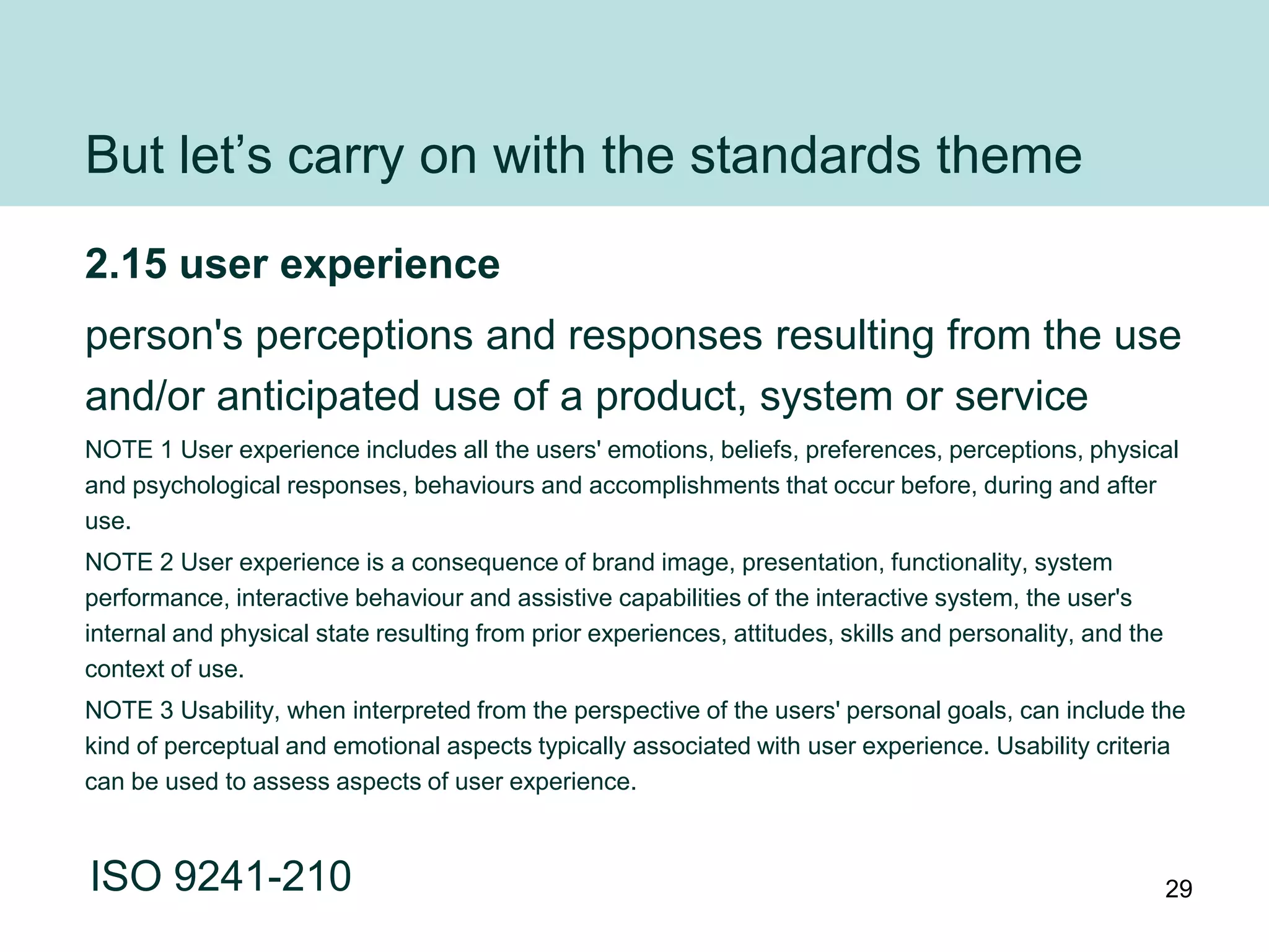 But let‟s carry on with the standards theme
2.15 user experience
person's perceptions and responses resulting from the use
and/or anticipated use of a product, system or service
NOTE 1 User experience includes all the users' emotions, beliefs, preferences, perceptions, physical
and psychological responses, behaviours and accomplishments that occur before, during and after
use.
NOTE 2 User experience is a consequence of brand image, presentation, functionality, system
performance, interactive behaviour and assistive capabilities of the interactive system, the user's
internal and physical state resulting from prior experiences, attitudes, skills and personality, and the
context of use.
NOTE 3 Usability, when interpreted from the perspective of the users' personal goals, can include the
kind of perceptual and emotional aspects typically associated with user experience. Usability criteria
can be used to assess aspects of user experience.



ISO 9241-210                                                                                               29
 