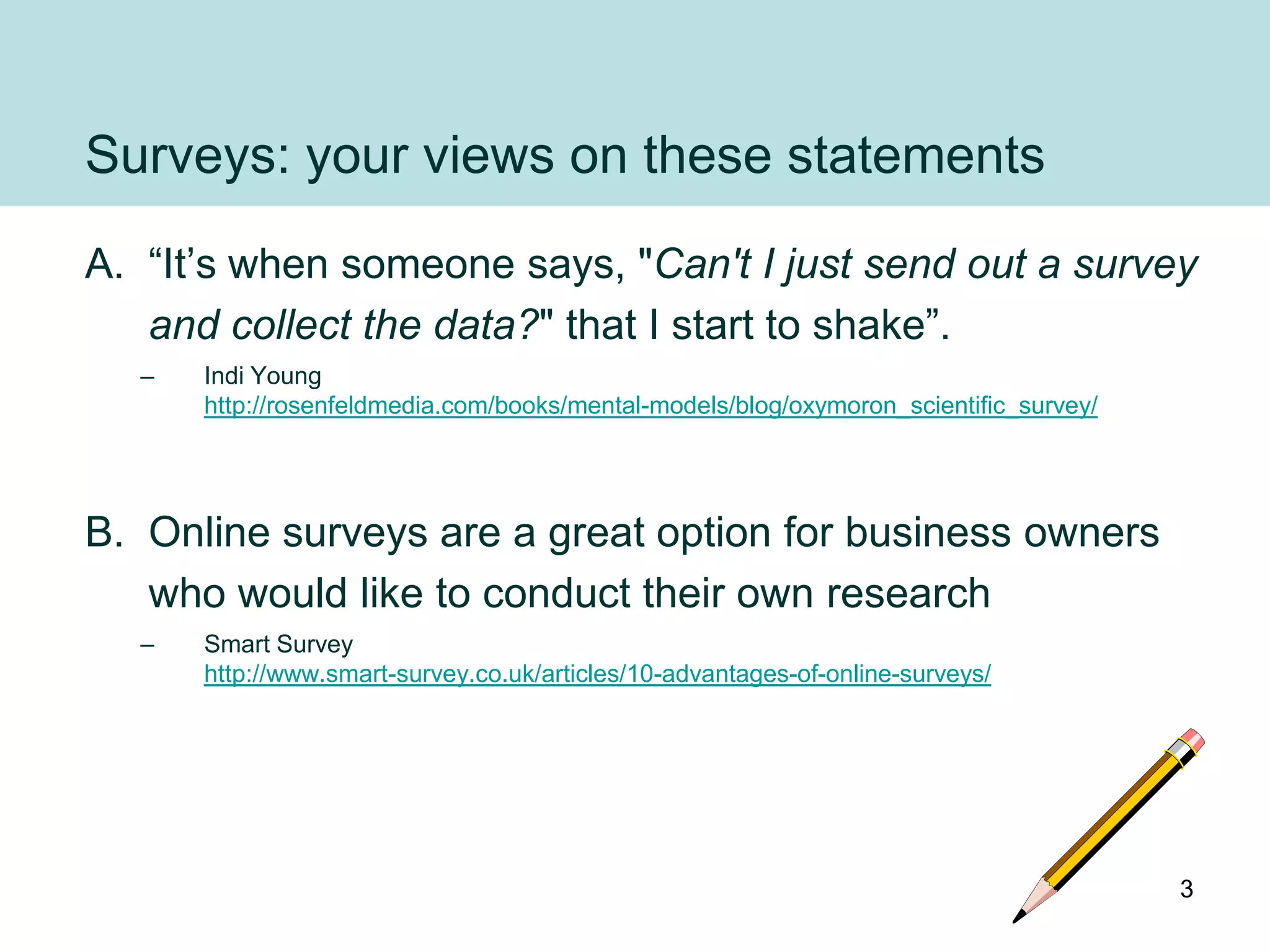 Surveys: your views on these statements
A. “It‟s when someone says, "Can't I just send out a survey
   and collect the data?" that I start to shake”.
  –   Indi Young
      http://rosenfeldmedia.com/books/mental-models/blog/oxymoron_scientific_survey/




B. Online surveys are a great option for business owners
   who would like to conduct their own research
  –   Smart Survey
      http://www.smart-survey.co.uk/articles/10-advantages-of-online-surveys/




                                                                                       3
 