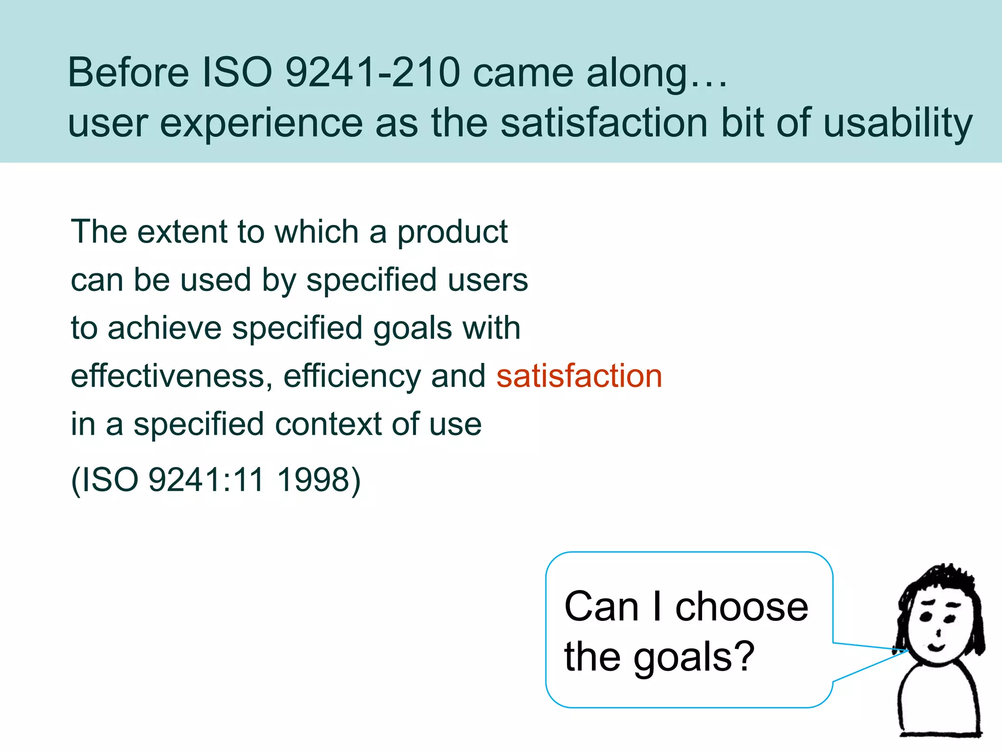 Before ISO 9241-210 came along…
user experience as the satisfaction bit of usability

The extent to which a product
can be used by specified users
to achieve specified goals with
effectiveness, efficiency and satisfaction
in a specified context of use
(ISO 9241:11 1998)


                                  Can I choose
                                  the goals?
                                                 30
 