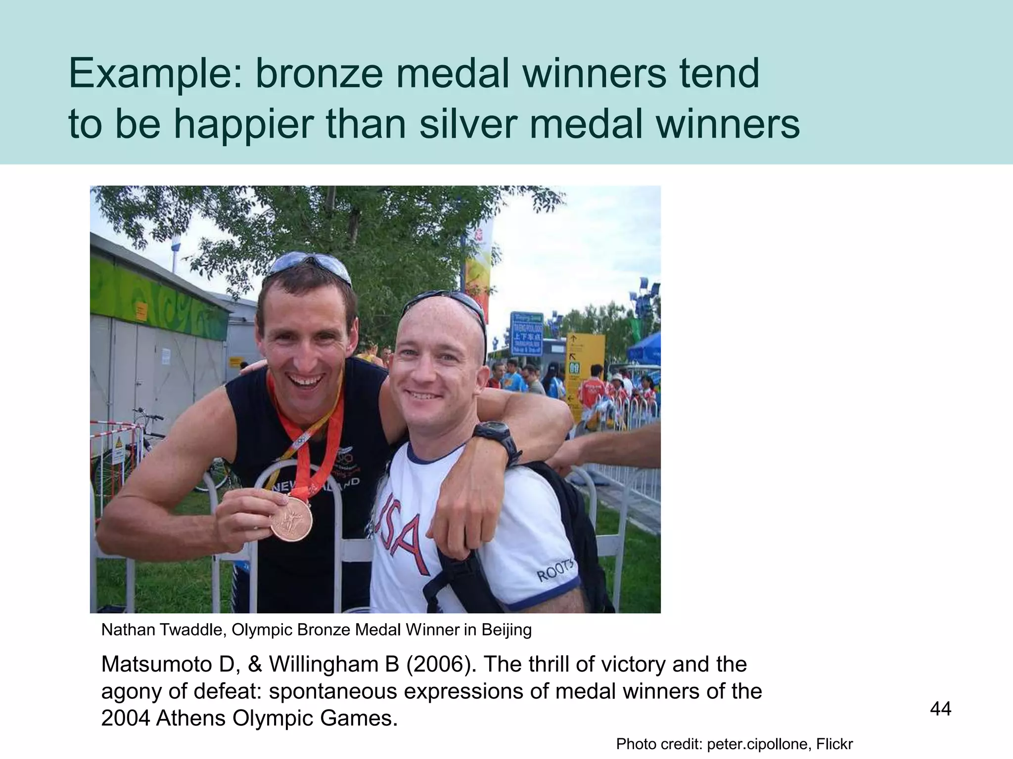 Example: bronze medal winners tend
to be happier than silver medal winners




 Nathan Twaddle, Olympic Bronze Medal Winner in Beijing

 Matsumoto D, & Willingham B (2006). The thrill of victory and the
 agony of defeat: spontaneous expressions of medal winners of the
                                                                                                  44
 2004 Athens Olympic Games.
                                                          Photo credit: peter.cipollone, Flickr
 