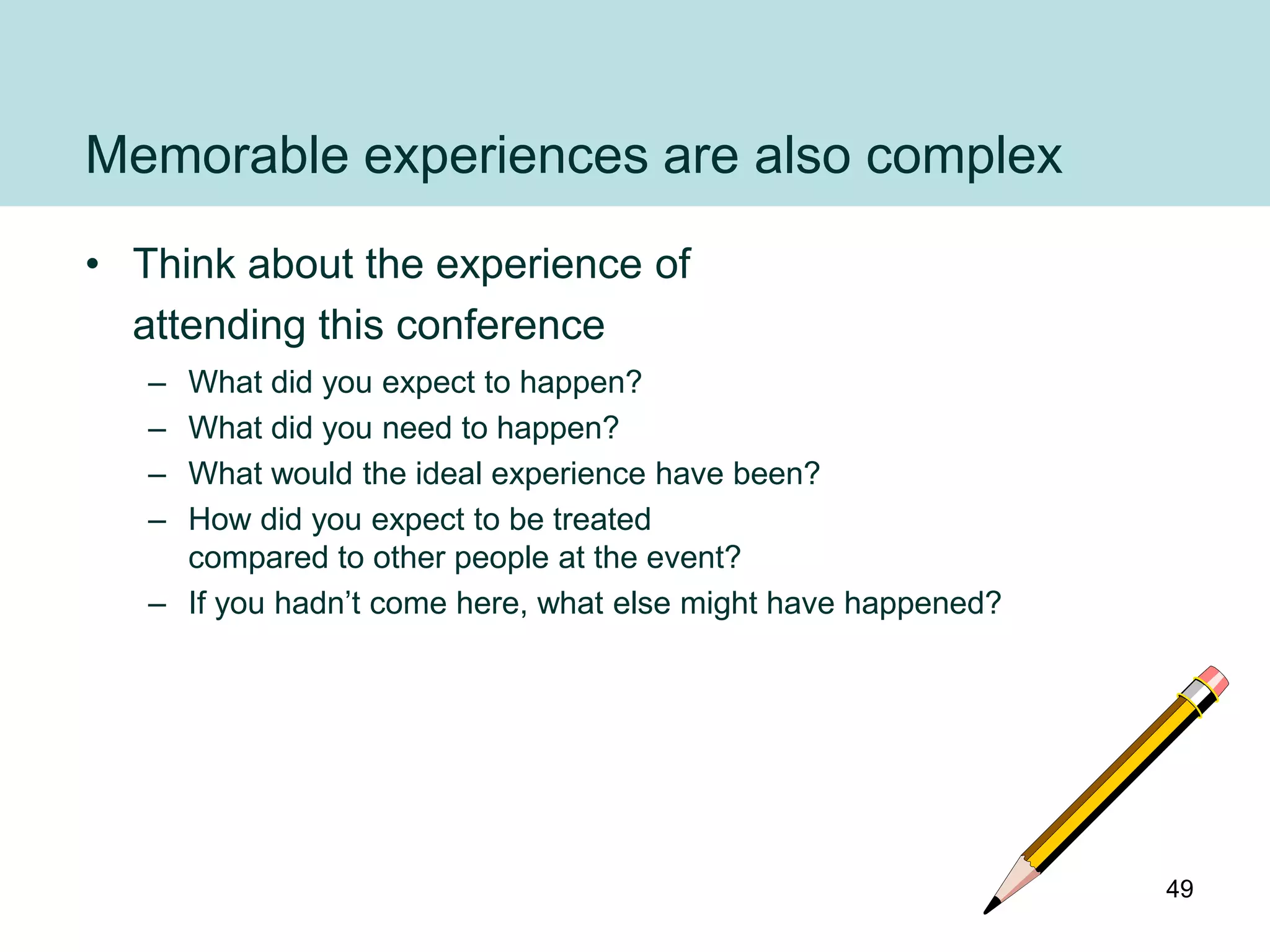 Memorable experiences are also complex
• Think about the experience of
  attending this conference
   – What did you expect to happen?
   – What did you need to happen?
   – What would the ideal experience have been?
   – How did you expect to be treated
     compared to other people at the event?
   – If you hadn‟t come here, what else might have happened?




                                                               49
 