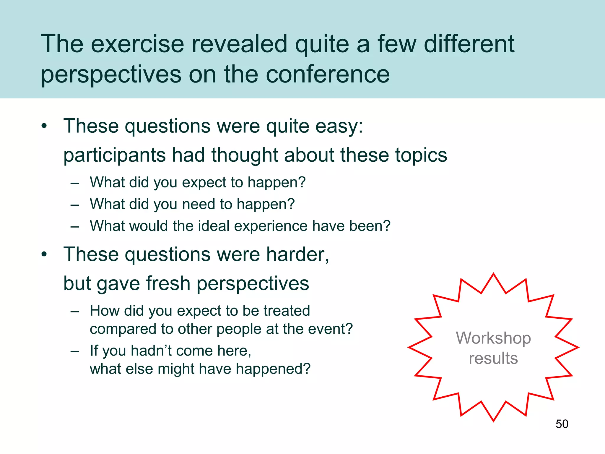 The exercise revealed quite a few different
perspectives on the conference
• These questions were quite easy:
  participants had thought about these topics
   – What did you expect to happen?
   – What did you need to happen?
   – What would the ideal experience have been?
• These questions were harder,
  but gave fresh perspectives
   – How did you expect to be treated
     compared to other people at the event?
                                                  Workshop
   – If you hadn‟t come here,
                                                   results
     what else might have happened?


                                                             50
 