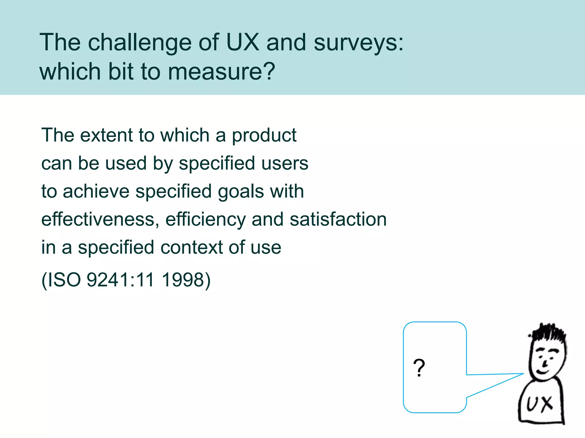 The challenge of UX and surveys:
which bit to measure?

The extent to which a product
can be used by specified users
to achieve specified goals with
effectiveness, efficiency and satisfaction
in a specified context of use
(ISO 9241:11 1998)



                                             ?
 