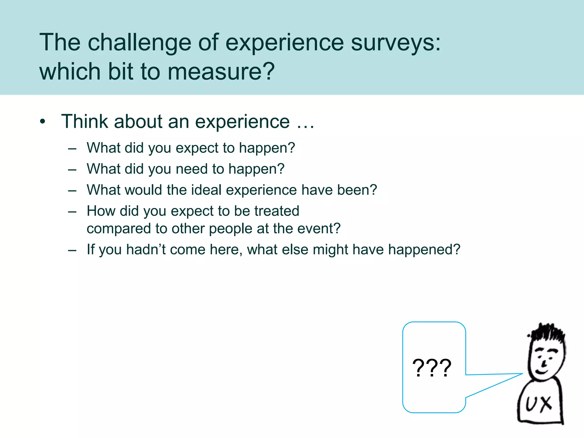 The challenge of experience surveys:
which bit to measure?
• Think about an experience …
   – What did you expect to happen?
   – What did you need to happen?
   – What would the ideal experience have been?
   – How did you expect to be treated
     compared to other people at the event?
   – If you hadn‟t come here, what else might have happened?




                                                    ???
 