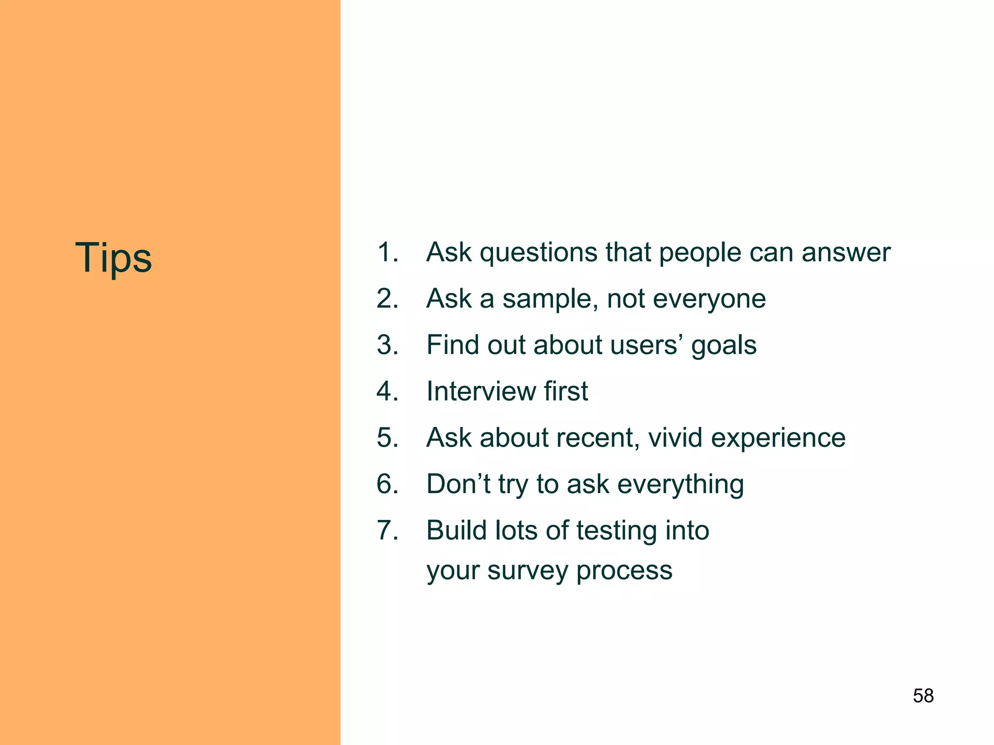 Tips   1. Ask questions that people can answer
       2. Ask a sample, not everyone
       3. Find out about users‟ goals
       4. Interview first
       5. Ask about recent, vivid experience
       6. Don‟t try to ask everything
       7. Build lots of testing into
          your survey process



                                                 58
 