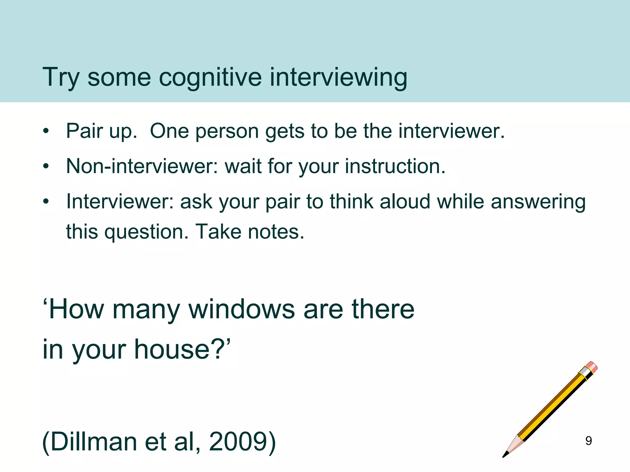 Try some cognitive interviewing
• Pair up. One person gets to be the interviewer.
• Non-interviewer: wait for your instruction.
• Interviewer: ask your pair to think aloud while answering
  this question. Take notes.


„How many windows are there
in your house?‟


(Dillman et al, 2009)                                     9
 