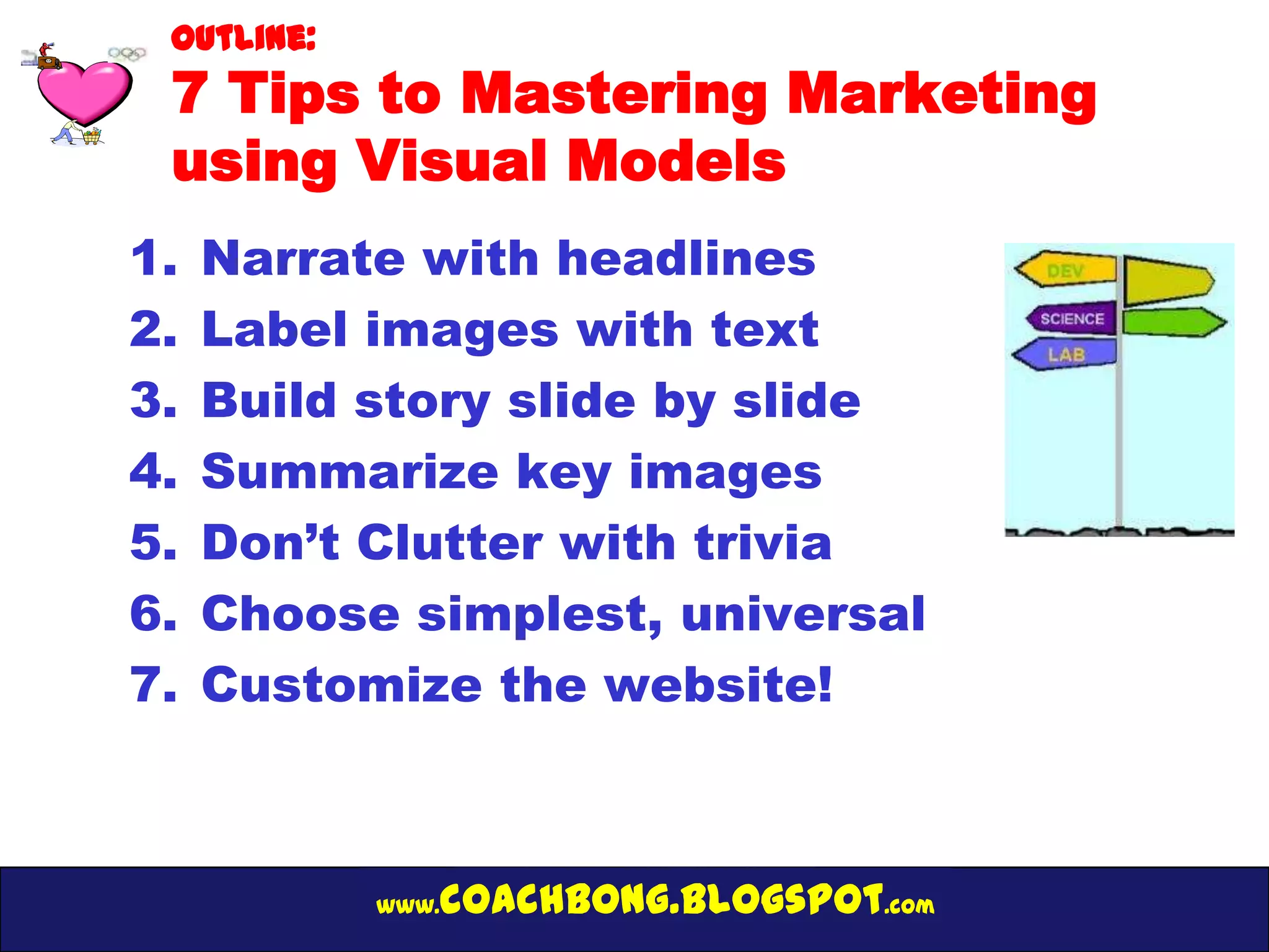 Outline:
 7 Tips to Mastering Marketing
 using Visual Models
1.   Narrate with headlines
2.   Label images with text
3.   Build story slide by slide
4.   Summarize key images
5.   Don’t Clutter with trivia
6.   Choose simplest, universal
7.   Customize the website!



            www.   coachbong.blogspot.com
 