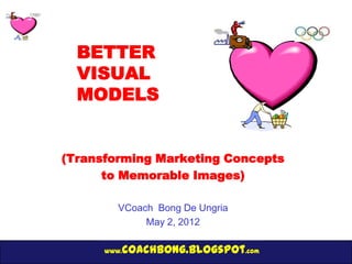 BETTER
  VISUAL
  MODELS


(Transforming Marketing Concepts
      to Memorable Images)

         VCoach Bong De Ungria
              May 2, 2012

      www.   coachbong.blogspot.com
 