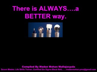 There is ALWAYS….a
BETTER way.
Compiled By Madan Mohan Mallajosyula
Scrum Master, Life Skills Trainer, Certified Six Sigma Black Belt,…...madanmohan.pmo@gmail.com
 