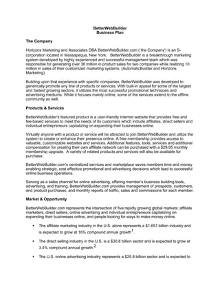 BetterWebBuilder
                                         Business Plan

The Company

Horizons Marketing and Associates DBA BetterWebBuilder.com (`the Company') is an S-
corporation located in Massapequa, New York. BetterWebBuilder is a breakthrough marketing
system developed by highly experienced and successful management team which was
responsible for generating over 36 million in product sales for two companies while realizing 10
million in sales of their customized marketing systems. (AutomaticBuilder and Horizons
Marketing)

Building upon that experience with specific companies, BetterWebBuilder was developed to
generically promote any line of products or services. With built-in appeal for some of the largest
and fastest growing sectors, it utilizes the most successful promotional techniques and
advertising mediums. While it focuses mainly online, some of the services extend to the offline
community as well.

Products & Services

BetterWebBuilder's featured product is a user-friendly Internet website that provides free and
fee-based services to meet the needs of its customers which include affiliates, direct sellers and
individual entrepreneurs capitalizing on expanding their businesses online.

Virtually anyone with a product or service will be attracted to join BetterWebBuilder and utilize the
system to create or enhance their presence online. A free membership provides access to
valuable, customizable websites and services. Additional features, tools, services and additional
compensation for creating their own affiliate network can be purchased with a $29.95 monthly
membership upgrade. A variety of related products and services will also be available for
purchase.

BetterWebBuilder.com's centralized services and marketplace saves members time and money
enabling strategic, cost effective promotional and advertising decisions which lead to successful
online business operations.

Serving as a sales channel for online advertising, offering member’s business building tools,
advertising, and training, BetterWebBuilder.com provides management of prospects, customers,
and product purchases, and monthly reports of traffic, sales and commissions for each member.

Market & Opportunity

BetterWebBuilder.com represents the intersection of five rapidly growing global markets: affiliate
marketers, direct sellers, online advertising and individual entrepreneurs capitalizing on
expanding their businesses online, and people looking for ways to make money online.

   •   The affiliate marketing industry in the U.S. alone represents a $1.657 billion industry and
       is expected to grow at 16% compound annual growth1.

   •   The direct selling industry in the U.S. is a $30.8 billion sector and is expected to grow at
       3.4% compound annual growth.2

   •   The U.S. online advertising industry represents a $25.8 billion sector and is expected to
 