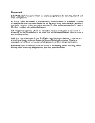 Management

BetterWebBuilder's management team has extensive experience in the marketing, Internet, and
direct selling sectors.

Art Phelps, Chief Executive Officer, has over twenty years of professional experience in the field
of marketing for small businesses. During the last six years he and his brother Rob created and
operated a marketing system which generated over 10 million and were responsible for creating
36 million in product sales utilizing that system.

Rob Phelps,Chief Operating Officer, like his brother, has over twenty years of experience in
marketing, and has created many of the online tools that have been the basis for the success of
their marketing system.

Aside from Internet Marketing Art and Rob Phelps have been the number one income earners,
and Advisory Board members in 3 separate Network Marketing Companies. They have
developed many of those companies marketing strategies and their compensation plans.

BetterWebBuilder's team of consultants are experts in direct selling, affiliate marketing, affiliate
training, video, advertising, lead generation, high-tech, and Internet fields.
 
