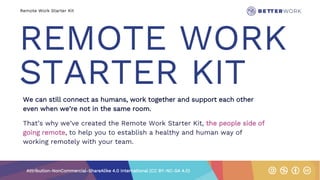 Remote Work Starter Kit
REMOTE WORK
STARTER KIT
We can still connect as humans, work together and support each other
even when we’re not in the same room.
That’s why we’ve created the Remote Work Starter Kit, the people side of
going remote, to help you to establish a healthy and human way of
working remotely with your team.
Attribution-NonCommercial-ShareAlike 4.0 International (CC BY-NC-SA 4.0)
 