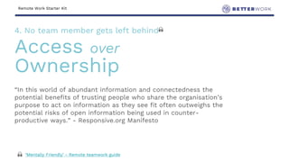 Remote Work Starter Kit
“In this world of abundant information and connectedness the
potential benefits of trusting people who share the organisation’s
purpose to act on information as they see fit often outweighs the
potential risks of open information being used in counter-
productive ways.” - Responsive.org Manifesto
4. No team member gets left behind 🙏
Access over
Ownership
🙏 ‘Mentally Friendly’ - Remote teamwork guide
 