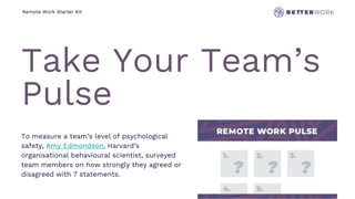 Remote Work Starter Kit
Take Your Team’s
Pulse
To measure a team’s level of psychological
safety, Amy Edmondson, Harvard’s
organisational behavioural scientist, surveyed
team members on how strongly they agreed or
disagreed with 7 statements.
 