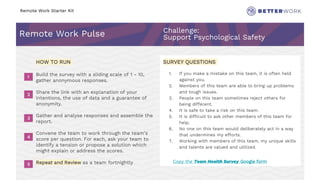 Remote Work Starter Kit
Remote Work Pulse Challenge:
Support Psychological Safety
2
3
4
5
6
Challenge
Rhythm
HOW TO RUN
Build the survey with a sliding scale of 1 - 10,
gather anonymous responses.
Share the link with an explanation of your
intentions, the use of data and a guarantee of
anonymity.
Gather and analyse responses and assemble the
report.
Convene the team to work through the team’s
score per question. For each, ask your team to
identify a tension or propose a solution which
might explain or address the scores.
Repeat and Review as a team fortnightly
SURVEY QUESTIONS
1. If you make a mistake on this team, it is often held
against you.
2. Members of this team are able to bring up problems
and tough issues.
3. People on this team sometimes reject others for
being different.
4. It is safe to take a risk on this team.
5. It is difficult to ask other members of this team for
help.
6. No one on this team would deliberately act in a way
that undermines my efforts.
7. Working with members of this team, my unique skills
and talents are valued and utilized.
1
2
3
4
5
Copy the Team Health Survey Google form
 