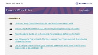 Remote Work Starter Kit
Remote Work Pulse Inspiration
6
Challenge
Rhythm
RESOURCES
🔗 Listen to Amy Edmondson discuss her research on team work
🔗 Watch Amy Edmondson’s TED Talk on Psychological Safety in Teams
🔗 Read Google’s Guide on to Fostering Psychological Safety on Re:Work
🔗 Use Atlassian’s Team Health Monitor: Assess Your Team Against 8 Attributes
of Healthy Teams
🔗 Use a simple check-in with your team to determine how their remote work
experience is going (Slack HQ)
 