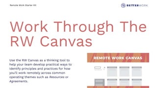 Remote Work Starter Kit
Work Through The
RW Canvas
Use the RW Canvas as a thinking tool to
help your team develop practical ways to
identify principles and practices for how
you’ll work remotely across common
operating themes such as Resources or
Agreements.
 