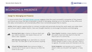 Remote Work Starter Kit
BELONGING & PRESENCE
Challenge
Rhythm
Design for Belonging and Presence
A recent article from The Wall Street Journal suggests that the most successful companies of the present
and future are those that give employees a sense of belonging. Missing out on the banter at the office and
the daily conversations can dramatically affect how connected people feel to teams.
Action: Build regular opportunities to connect socially and personally during the work week and make them
part of your team’s stable rhythm. Here are thought-starters to encourage connection and belonging.
🌅 Morning Catch-Ups: A chance to discuss what’s got
your team’s attention. We repeat, these are not
status calls. Capeesh?
🎧 Team Playlist: Establish a team playlist to support
the week’s mood and help team’s to feel like
they’re part of a community.
AMA (Ask Me Anything): As an alternative to a formal
town hall. The team gets to ask one person anything.
Basecamp’s 5x12s: Every month a team lead picks 5
random people to have a 1-hour call with. There is
no agenda. It’s purely social and intended to be fun.
👌 Virtual Call Status Cards: Have everyone design a
common set of visual cues to help you to check the
mood of the room
Social Hangouts: Just because you’re remote it
doesn’t mean you shouldn’t eat together or hang
out.
 