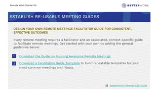 Remote Work Starter Kit
ESTABLISH RE-USABLE MEETING GUIDES
Challenge
Rhythm
1
2
DESIGN YOUR OWN REMOTE MEETINGS FACILITATOR GUIDE FOR CONSISTENT,
EFFECTIVE OUTCOMES
Every remote meeting requires a facilitator and an associated, context-specific guide
to facilitate remote meetings. Get started with your own by adding the general
guidelines below:
Download the Guide on Running Awesome Remote Meetings
Download a Facilitation Guide Template to build repeatable templates for your
most common meetings and rituals.
🙏 BetterWork’s Remote Call Guide
 