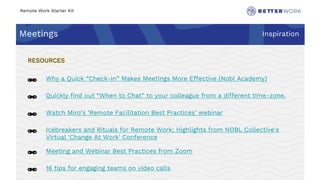 Remote Work Starter Kit
Meetings Inspiration
Challenge
Rhythm
🔗 Why a Quick “Check-In” Makes Meetings More Effective (Nobl Academy)
🔗 Quickly find out “When to Chat” to your colleague from a different time-zone.
🔗 Watch Miro’s ‘Remote Facilitation Best Practices’ webinar
🔗 Icebreakers and Rituals for Remote Work: Highlights from NOBL Collective's
Virtual 'Change At Work' Conference
🔗 Meeting and Webinar Best Practices from Zoom
🔗 16 tips for engaging teams on video calls
RESOURCES
 