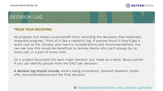 Remote Work Starter Kit
DECISION LOG
Challenge
Rhythm
TRACK YOUR DECISIONS
All projects (not tasks) could benefit from recording the decisions that materially
impacted progress. Think of it like a captain’s log. If anyone found it they’d get a
quick look at the climate, your team’s considerations and recommendations. You
can see how this would be beneficial to remote teams who can’t always be on
every call, or a part of every chat.
On a project document list each major decision you made as a team. Bonus points
if you can identify people from the DACI per decision.
A decision log should include: what’s being considered, relevant research, trade-
offs, recommendations and the final decision.
🙏 Build Up Decisive Work Habits - Start a Decision Log (Forbes)
 