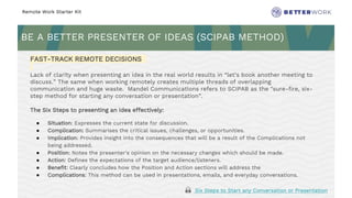 Remote Work Starter Kit
BE A BETTER PRESENTER OF IDEAS (SCIPAB METHOD)
Challenge
Rhythm
FAST-TRACK REMOTE DECISIONS
Lack of clarity when presenting an idea in the real world results in “let’s book another meeting to
discuss.” The same when working remotely creates multiple threads of overlapping
communication and huge waste. Mandel Communications refers to SCIPAB as the "sure-fire, six-
step method for starting any conversation or presentation”.
The Six Steps to presenting an idea effectively:
● Situation: Expresses the current state for discussion.
● Complication: Summarises the critical issues, challenges, or opportunities.
● Implication: Provides insight into the consequences that will be a result of the Complications not
being addressed.
● Position: Notes the presenter's opinion on the necessary changes which should be made.
● Action: Defines the expectations of the target audience/listeners.
● Benefit: Clearly concludes how the Position and Action sections will address the
● Complications: This method can be used in presentations, emails, and everyday conversations.
🙏 Six Steps to Start any Conversation or Presentation
 