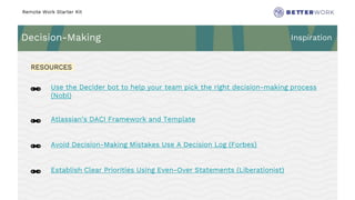 Remote Work Starter Kit
Decision-Making Inspiration
Challenge
Rhythm
🔗 Use the Decider bot to help your team pick the right decision-making process
(Nobl)
🔗 Atlassian’s DACI Framework and Template
🔗 Avoid Decision-Making Mistakes Use A Decision Log (Forbes)
🔗 Establish Clear Priorities Using Even-Over Statements (Liberationist)
RESOURCES
 