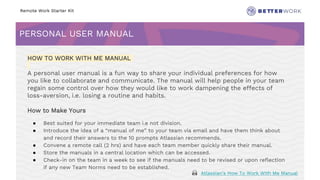 Remote Work Starter Kit
PERSONAL USER MANUAL
Challenge
Rhythm
HOW TO WORK WITH ME MANUAL
A personal user manual is a fun way to share your individual preferences for how
you like to collaborate and communicate. The manual will help people in your team
regain some control over how they would like to work dampening the effects of
loss-aversion, i.e. losing a routine and habits.
How to Make Yours
● Best suited for your immediate team i.e not division.
● Introduce the idea of a “manual of me” to your team via email and have them think about
and record their answers to the 10 prompts Atlassian recommends.
● Convene a remote call (2 hrs) and have each team member quickly share their manual.
● Store the manuals in a central location which can be accessed.
● Check-in on the team in a week to see if the manuals need to be revised or upon reflection
if any new Team Norms need to be established.
🙏 Atlassian’s How To Work With Me Manual
 