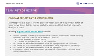 Remote Work Starter Kit
TEAM RETROSPECTIVE
Challenge
Rhythm
PAUSE AND REFLECT ON THE WORK TO LEARN
A retrospective is a great way to pause and look back at the previous batch of
work we’ve done. But it’s just as useful to pause and look back at how we’re
doing as a team.
Running August’s Team Health Retro Session:
1. Prompt the team to silently write down reflections and observations on the following
questions. For each question, set a timer for 2 minutes:
a. “What worked?” in the last period
b. “Where did you get stuck?” in the last period
2. In a round, ask each team member to share the highlights from the reflection
3. Set a timer for 2 more minutes and ask the team: “What might we do differently?”
4. In a round, ask each team member to share the highlights
5. Capture in a shared space the actions, projects and commitments the team made
during the final round
 