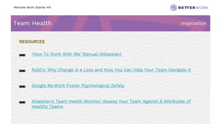 Remote Work Starter Kit
Team Health Inspiration
Challenge
Rhythm
🔗 ’How To Work With Me’ Manual (Atlassian)
🔗 Nobl’s: Why Change is a Loss and How You Can Help Your Team Navigate It
🔗 Google Re:Work Foster Psychological Safety
🔗 Atlassian’s Team Health Monitor: Assess Your Team Against 8 Attributes of
Healthy Teams
RESOURCES
 