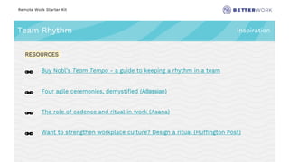 Remote Work Starter Kit
Team Rhythm Inspiration
Challenge
Rhythm
🔗 Buy Nobl’s Team Tempo - a guide to keeping a rhythm in a team
🔗 Four agile ceremonies, demystified (Atlassian)
🔗 The role of cadence and ritual in work (Asana)
🔗 Want to strengthen workplace culture? Design a ritual (Huffington Post)
RESOURCES
 