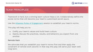 Remote Work Starter Kit
TEAM PRINCIPLES
Challenge
Rhythm
Teamwork is hard, but a winning team culture helps a lot. Collaboratively define the
social norms that will become your team's customised secret sauce.
Use the Atlassian Rules of Engagement session to establish your team’s norms.
This play will help you to:
● Codify your team's values and build team culture.
● Openly discuss the practices, results, and behaviors you expect from one
another.
Remote Hack
We advocate that you establish your team’s norms first and then apply the
constraint of remote work second. In that way this play will serve your team well
long-term.
 
