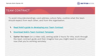 Remote Work Starter Kit
TEAM CONTRACT
Challenge
Rhythm
To avoid misunderstandings—and address culture fails—outline what the team
should expect from each other, and from the organisation.
1. Read Nobl’s guide to developing your Team Contract
1. Download Nobl’s Team Contract Template
1. Gather the team (on a video call), setting aside 2 hours for this, work through
the team contract guide and then imagine how you might need to contract
now that you’re working remotely.
 