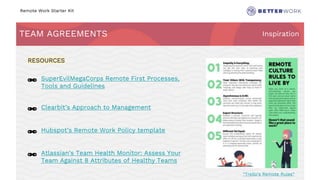 Remote Work Starter Kit
TEAM AGREEMENTS Inspiration
Challenge
Rhythm
🔗 SuperEvilMegaCorps Remote First Processes,
Tools and Guidelines
🔗 Clearbit’s Approach to Management
🔗 Hubspot’s Remote Work Policy template
🔗 Atlassian’s Team Health Monitor: Assess Your
Team Against 8 Attributes of Healthy Teams
RESOURCES
“Trello’s Remote Rules”
 