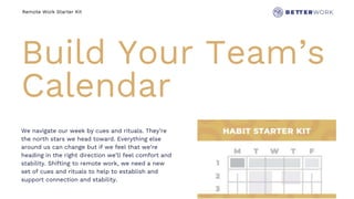 Remote Work Starter Kit
Build Your Team’s
Calendar
We navigate our week by cues and rituals. They’re
the north stars we head toward. Everything else
around us can change but if we feel that we’re
heading in the right direction we’ll feel comfort and
stability. Shifting to remote work, we need a new
set of cues and rituals to help to establish and
support connection and stability.
 