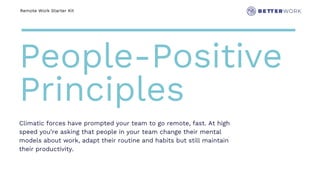 Remote Work Starter Kit
People-Positive
Principles
Climatic forces have prompted your team to go remote, fast. At high
speed you’re asking that people in your team change their mental
models about work, adapt their routine and habits but still maintain
their productivity.
 
