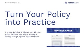 Remote Work Starter Kit
Turn Your Policy
into Practice
A simple workflow to follow which will help
you to identify if your way of working is
working through rigorous experimentation.
 