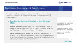 Remote Work Starter Kit
Continuous Improvement Experiments
Challenge
Rhythm
In complex systems with lots of
moving parts, our “experiments”
are more like safe-to-fail
interventions.
Try something. Sense impact.
Amplify the good. Dampen the
bad. Try something again. Keep
tightening the sense and
respond loop.
John Cutler
To start your first work experiment you will need to turn any
solutions proposed in your Remote Work Canvas session into
experiments.
1. Download the Experiment Template or Copy the Google
Sheet
1. Gather your team (on a video call), setting aside 1 hour to
design a manageable portfolio of experiments i.e. what you
can feasibly do within your team in 2 weeks.
1. Agree on when you’ll review the data and then modify or
change the experiments based on what has emerged in the
trial. Note what works into your Remote Work playbook and
store your unsuccessful experiments.
 