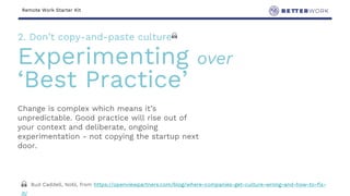 Remote Work Starter Kit
Change is complex which means it’s
unpredictable. Good practice will rise out of
your context and deliberate, ongoing
experimentation - not copying the startup next
door.
2. Don’t copy-and-paste culture 🙏
Experimenting over
‘Best Practice’
🙏 Bud Caddell, Nobl, from https://openviewpartners.com/blog/where-companies-get-culture-wrong-and-how-to-fix-
it/
 