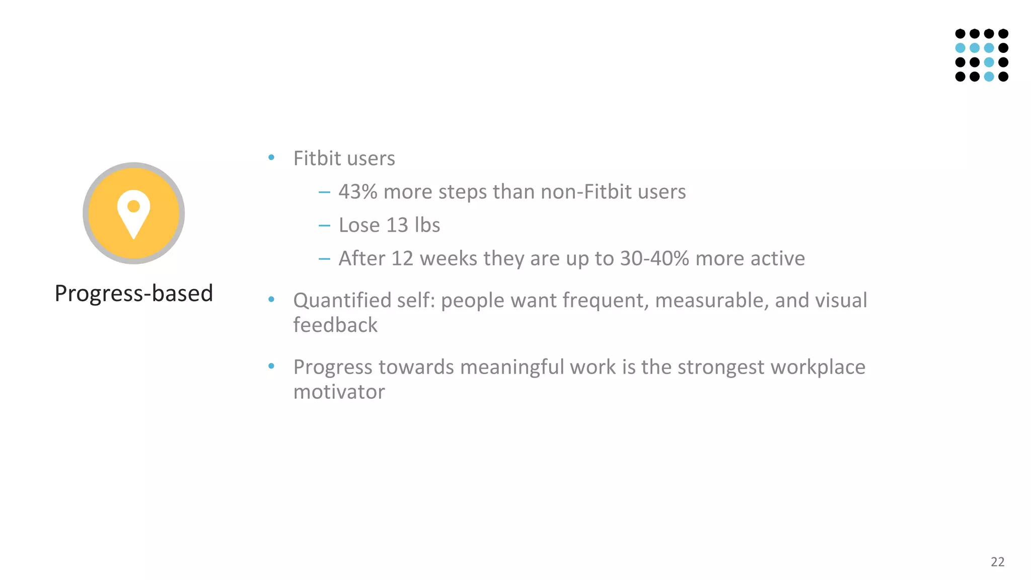 22
• Fitbit users
– 43% more steps than non-Fitbit users
– Lose 13 lbs
– After 12 weeks they are up to 30-40% more active
• Quantified self: people want frequent, measurable, and visual
feedback
• Progress towards meaningful work is the strongest workplace
motivator
Progress-based
 