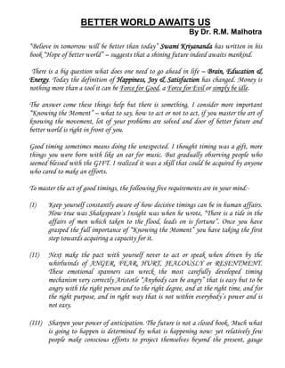 BETTER WORLD AWAITS US
By Dr. R.M. Malhotra
“Believe in tomorrow will be better than today” Swami Kriyananda has written in his
book “Hope of better world” – suggests that a shining future indeed awaits mankind.
There is a big question what does one need to go ahead in life – Brain, Education &
Energy. Today the definition of Happiness, Joy & Satisfaction has changed. Money is
nothing more than a tool it can be Force for Good, a Force for Evil or simply be idle.
The answer come these things help but there is something, I consider more important
“Knowing the Moment” – what to say, how to act or not to act, if you master the art of
knowing the movement, lot of your problems are solved and door of better future and
better world is right in front of you.
Good timing sometimes means doing the unexpected. I thought timing was a gift, more
things you were born with like an ear for music. But gradually observing people who
seemed blessed with the GIFT. I realized it was a skill that could be acquired by anyone
who cared to make an efforts.
To master the act of good timings, the following five requirements are in your mind:-
(I) Keep yourself constantly aware of how decisive timings can be in human affairs.
How true was Shakespeare’s Insight was when he wrote, “There is a tide in the
affairs of men which taken to the flood, leads on is fortune”. Once you have
grasped the full importance of “Knowing the Moment” you have taking the first
step towards acquiring a capacity for it.
(II) Next make the pact with yourself never to act or speak when driven by the
whirlwinds of ANGER, FEAR, HURT, JEALOUSLY or RESENTMENT.
These emotional spanners can wreck the most carefully developed timing
mechanism very correctly Aristotle “Anybody can be angry” that is easy but to be
angry with the right person and to the right degree, and at the right time, and for
the right purpose, and in right way that is not within everybody’s power and is
not easy.
(III) Sharpen your power of anticipation. The future is not a closed book. Much what
is going to happen is determined by what is happening now: yet relatively few
people make conscious efforts to project themselves beyond the present, gauge
 