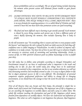 future probabilities and act accordingly. The act of good timing includes knowing
the moment when present action will eliminate future trouble or gain future
advantages.
(IV) LEARN PATIENCE YOU HAVE TO BELIEVE WITH EMERSON THAT
“IF SINGLE MAN PLANT HIMSELF INDOMITABLY HIS INSTINCTS
AND ABIDE, THE HUGE WORLD WILL COME AROUND HIM”. There
is no easy formula for acquiring patience: it is a subtle blend of Wisdom and Self-
control is must but one must learn that premature action can spoil everything.
(V) The final and most difficult step is learning to get outside yourself. Each moment
is shared by every living creation each person sees it from a different point of
view’s Really knowing the moment, then includes knowing how it looks to
people.
As the old testament says “To everything there is season and time to every purpose under
the heaven” and important the role is played by faith our daily exercise for bail ding self-
confidence once is called Imaging or Visualization. In order to achieve & improve self–
confidence is to make certain. You have lots of love in your life to go to whatever lengths
are necessary to construct work of sustaining and nurturing relationship. Action is
essence of life, In THE GEETA whatever path we follow Knowledge & love to fulfill
your duty.
Our life today has to follow some principles according to changed Atmosphere and
Environment around us, we have to understand what is important is the result and
nothing else in life. So face the world today few things have to be understood.
Competence is essential to face competition, one has to use wisdom otherwise we will not
only destroying ourselves and everybody around us also. It is easy to digest failure in life
but to digest perpetual success in life is very difficult. The development of personal
competence requires professional perfection and ability to change life in changing
environment, so we should have the courage to hear the word No and have to courage to
say No.
First of all Deserve than you Accept and then Enjoy, the principle is simple but to
follow needs Self-Control and Understanding. The important aim of life is happiness so
we are searching the happiness in worldly objects and fall a pray to collect them. The
whole life without reaching the destination and goal of life. happiness which means
freedom from dependence on worldly objects. We have not understood real definition of
happiness. This what we call is happiness is not happiness but pleasure, Real happiness
 