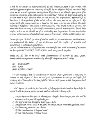 is felt by our ATMA & never perishable & will remain constant in our ATMA. The
worldy happiness is pleasure temporary & is felt by our physical body & emotional body
there we are mistaken pleasure as happiness. Happiness is not objective perception, if is
subjective experience until and unless we win over body feelings & Emotional feeling &
use our mind in right direction than we can put the first step towards Spiritual life &
happiness is the experience of the soil & tells us that now you are on right path . My
subject is Bright future awaits us is based on this learn to see in side & learn the right
meaning of happiness- The future is definitely going to be bright. God has given us the
mind which we are using in of scientific researches to provide more luxurious life & body
comfort where as we should use if in controlling our inspirations because inspiration
coupled with wisdom and capability can leads us to creativity & the real through power.
Let me give you the birds eye view of modern world. At present there is a world crisis we
can understand the future of our civilization and the conflict of scientist and
Government is looking for cooperation.
Can we tell this time is a dangerous time or wonderful time with invention of machines
we have gained COMFORT, LUXURY but made many people surplous.
Today the life has to be lived with disappearance of FAITH & RELIGION,
BOREDOM are important words today, thus life’s important words today.
(I) REBELION
(II) RIOJ
(III) REVOLUTION
We are moving of but the direction is not known- New Generation is not going to
summit to any dogma & have no real goal. Requirement is courage and right full
thinking. Can Theosophical Society fulfill it? Can we kill egoism which has poisoned all
human relations.
I don’t know the path but feel one who is fully equipped with modern knowledge he
should be able to fuse to gather ancient wisdom and modern living style.
1) Do you knows where you are already your thoughts have brought you. You will be
tomorrow where your through take you.
2) Act as if what you do make a difference…it do.
3) Any fool can counts seeds in an apple but only God can count the apples in a seed
4) Each morning you have two choices
A) You can choose to be in good mood
B) You can choose to be in bad mood.
 