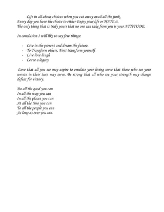 Life in all about choices when you cut away avail all the junk.
Every day you have the choice to either Enjoy your life or HATE it.
The only thing that is truly yours that no one can take from you is your ATTITUDE.
In conclusion I will like to say few things:
- Live in the present and dream the future.
- To Transform others, First transform yourself
- Live love laugh
- Leave a legacy
Love that all you see may aspire to emulate your living serve that those who see your
service in their turn may serve. Be strong that all who see your strength may change
defeat for victory.
Do all the good you can
In all the way you can
In all the places you can
At all the time you can
To all the people you can
As long as ever you can.
 