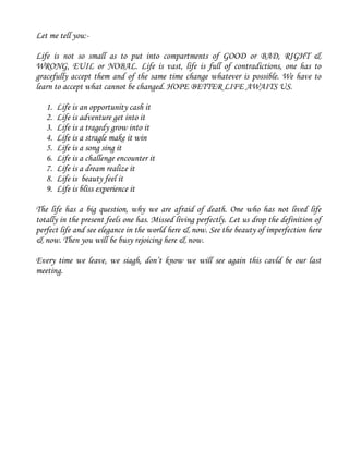 Let me tell you:-
Life is not so small as to put into compartments of GOOD or BAD, RIGHT &
WRONG, EUIL or NOBAL. Life is vast, life is full of contradictions, one has to
gracefully accept them and of the same time change whatever is possible. We have to
learn to accept what cannot be changed. HOPE BETTER LIFE AWAITS US.
1. Life is an opportunity cash it
2. Life is adventure get into it
3. Life is a tragedy grow into it
4. Life is a stragle make it win
5. Life is a song sing it
6. Life is a challenge encounter it
7. Life is a dream realize it
8. Life is beauty feel it
9. Life is bliss experience it
The life has a big question, why we are afraid of death. One who has not lived life
totally in the present feels one has. Missed living perfectly. Let us drop the definition of
perfect life and see elegance in the world here & now. See the beauty of imperfection here
& now. Then you will be busy rejoicing here & now.
Every time we leave, we siagh, don’t know we will see again this cavld be our last
meeting.
 