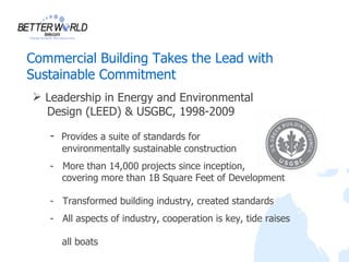 Commercial Building Takes the Lead with
Sustainable Commitment
 Leadership in Energy and Environmental
  Design (LEED) & USGBC, 1998-2009

   - Provides a suite of standards for
     environmentally sustainable construction
   - More than 14,000 projects since inception,
     covering more than 1B Square Feet of Development

   - Transformed building industry, created standards
   - All aspects of industry, cooperation is key, tide raises

     all boats
 