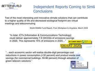 Independent Reports Coming to Simila
                            Conclusions
Two of the most interesting and innovative climate solutions that can contribute
to a higher quality of life and decreased ecological footprint are virtual
meetings and telecommuting.
                        World Wildlife Fund Report, From Workplace to Anyplace, March 2009


    “In total, ICTs [Information & Communications Technology]
    could deliver approximately 7.8 GtCO2e of emissions savings
    in 2020. This represents 15% of emissions in 2020…”



“…each economic sector will realize double-digit percentage cost
reductions in power consumption (>30 percent) and product waste cost
savings (for commercial buildings, 50-90 percent) through adoption of
green telecom solutions.”
 