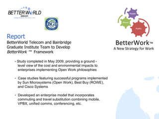 Report
BetterWorld Telecom and Bainbridge                              BetterWork™
Graduate Institute Team to Develop                             A New Strategy for Work
BetterWork ™ Framework

    - Study completed in May 2009, providing a ground -
      level view of the cost and environmental impacts to
      enterprises implementing Open Work philosophies

    - Case studies featuring successful programs implemented
      by Sun Microsystems (Open Work), Best Buy (ROWE),
      and Cisco Systems

    - Developed an enterprise model that incorporates
      commuting and travel substitution combining mobile,
      VPBX, unified comms, conferencing, etc.
 