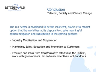 Conclusion
                                Telecom, Society and Climate Change




The ICT sector is positioned to be the least cost, quickest-to-market
option that the world has at its disposal to create meaningful
carbon mitigation and substitution in the coming decades

- Industry Mobilization and Cooperation

- Marketing, Sales, Education and Promotion to Customers

- Emulate and learn from transformative efforts like the USGBC,
  work with governments for end-user incentives, not handouts
 