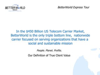 BetterWorld Express Tour




   In the $450 Billion US Telecom Carrier Market,
BetterWorld is the only triple bottom line, nationwide
carrier focused on serving organizations that have a
            social and sustainable mission

                  People. Planet. Profits.
           Our Definition of True Client Value
 